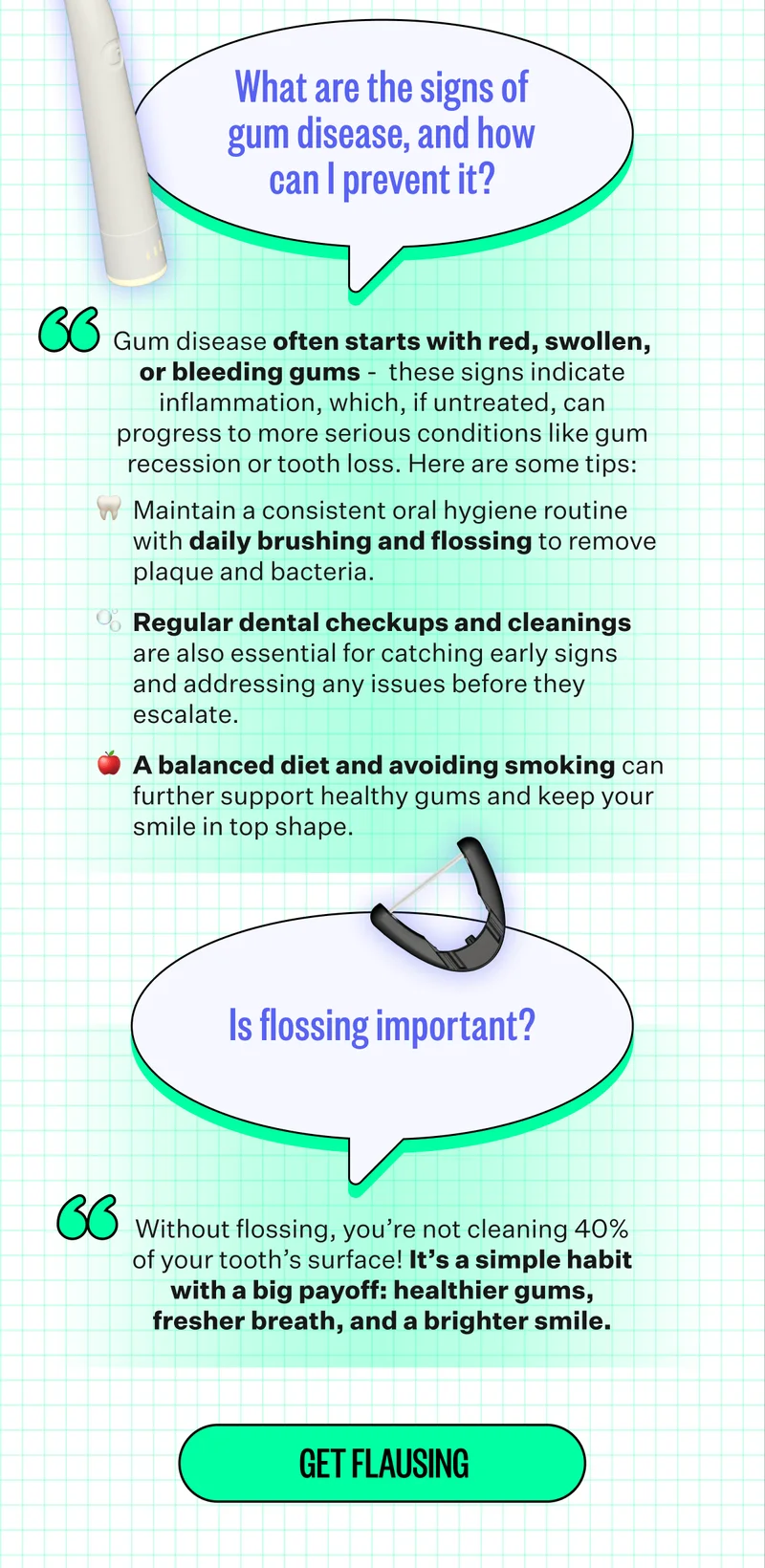 What are the signs of gum disease, and how can I prevent it? Gum disease often starts with red, swollen, or bleeding gums -&nbsp; these signs indicate inflammation, which, if untreated, can progress to more serious conditions like gum recession or tooth loss. Here are some tips: Maintain a consistent oral hygiene routine with daily brushing and flossing to remove plaque and bacteria.  Regular dental checkups and cleanings are also essential for catching early signs and addressing any issues before they escalate.&nbsp; A balanced diet and avoiding smoking can further support healthy gums and keep your smile in top shape. | Is flossing important? Without flossing, you’re not cleaning 40% of your tooth’s surface! It’s a simple habit with a big payoff: healthier gums, fresher breath, and a brighter smile. | Get flausing