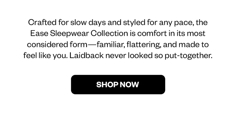 Crafted for slow days and styled for any pace, the Ease Sleepwear Collection is comfort in its most considered form - familiar, flattering, and made to feel like you. Laidback never looked so put-together.