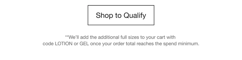 Shop to Qualify | **We’ll add the additional full sizes to your cart with code LOTION or GEL once your order total reaches the spend minimum.
