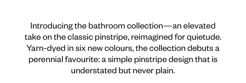 Introducing the bathroom collection—an elevated take on the classic pinstripe, reimagined for quietude.&nbsp;&nbsp;Yarn-dyed in six new colours, the collection debuts a perennial favourite: a simple pinstripe design that is understated but never plain.