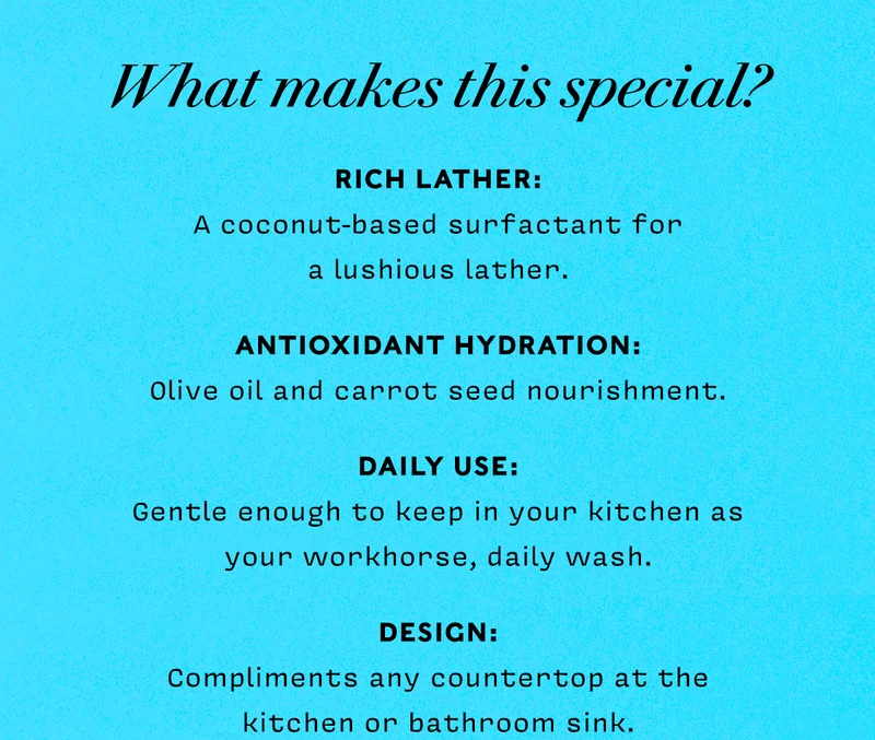 WHAT MAKES THIS SPECIAL?  • RICH LATHER: coconut-based surfactants for a luscious lather • ANTIOXIDANT HYDRATION: Olive oil and carrot seed nourishment • DAILY USE: Gentle enough to keep in your kitchen as your frequent daily was • DESIGN: Compliments any countertop kitchen or bathroom sink   SHOP WILD GARDEN COLLECTION
