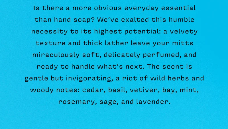 Is there a more obvious everyday essential than hand soap? We’ve exalted this humble necessity to its highest potential: a velvety texture and thick lather leave your mitts miraculously soft, delicately perfumed, and ready to handle what’s next. The scent is gentle but invigorating, a riot of wild herbs and woody notes: cedar, basil, vetiver, bay, mint, rosemary, sage, and lavender.