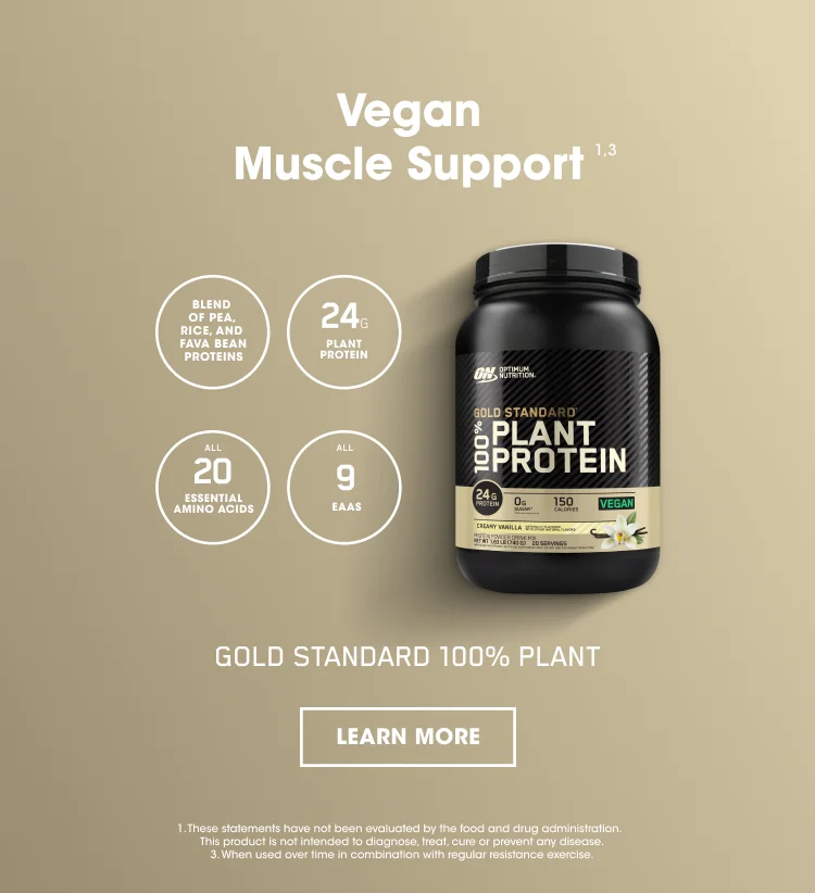 Vegan Muscle Support ¹ ³ BLEND OF PEA, RICE, AND FAVA BEAN PROTEINS, 24G PLANT PROTEIN, ALL 20 ESSENTIAL AMINO ACIDS, ALL 9 EAAS. GOLD STANDARD 100% PLANT. LEARN MORE. 1. These statements have not been evaluated by the food and drug administration. This product is not intended to diagnose, treat, cure, or prevent any disease. 3. When used over time in combination with regular resistance exercise.
