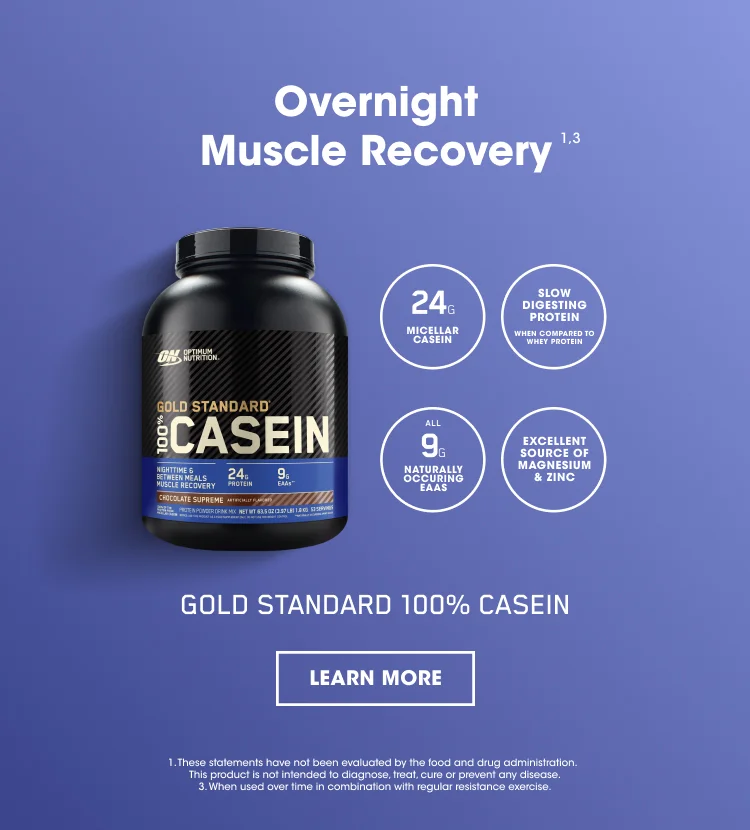 Overnight Muscle Recovery ¹ ³ 24G MICELLAR CASEIN, SLOW DIGESTING PROTEIN WHEN COMPARED TO WHEY PROTEIN, ALL 9G ESSENTIAL EAAS, EXCELLENT SOURCE OF MAGNESIUM AND ZINC. GOLD STANDARD 100% CASEIN.  LEARN MORE. 1. These statements have not been evaluated by the food and drug administration. This product is not intended to diagnose, treat, cure, or prevent any disease. 3. When used over time in combination with regular resistance exercise.
