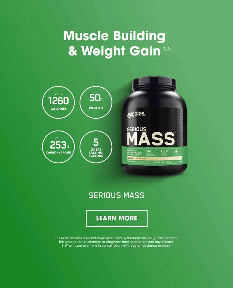 Muscle Building & Weight Gain ¹ ³ UP TO 1260 CALORIES, 50G PROTEIN, UP TO 253G CARBOHYDRATES, 5 GREAT TASTING FLAVORS. SERIOUS MASS.  LEARN MORE. 1. These statements have not been evaluated by the food and drug administration. This product is not intended to diagnose, treat, cure, or prevent any disease. 3. When used over time in combination with regular resistance exercise.