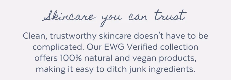 Clean, trustworthy skincare doesn't have to be complicated. Our EWG Verified collection offers 100% natural and vegan products, making it easy to ditch junk ingredients.