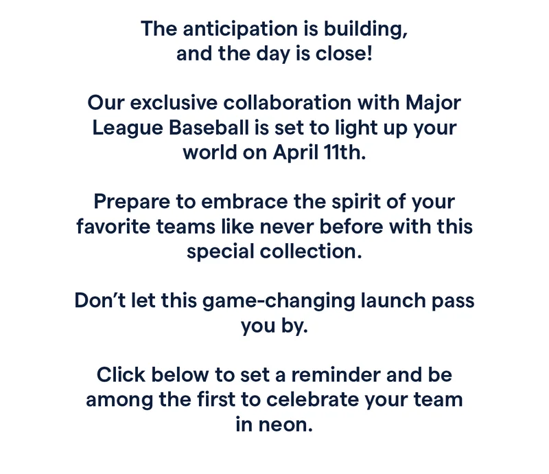 The anticipation is building, and the day is close!   Our exclusive collaboration with Major League Baseball is set to light up your world on April 11th.