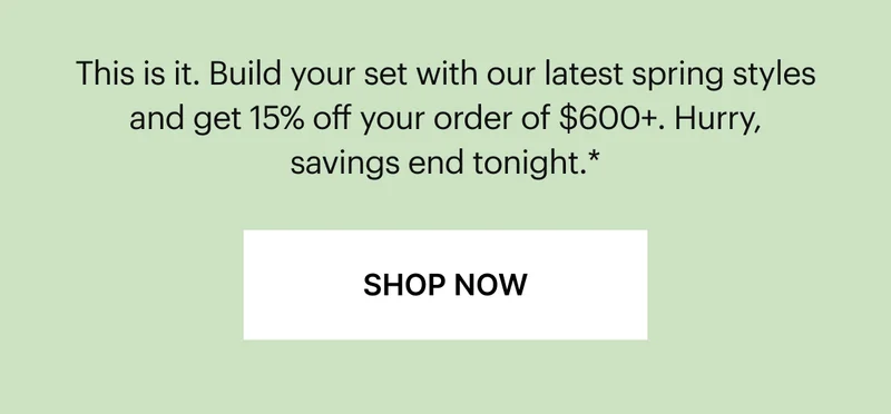 This is it. Build your set with our latest spring styles and get 15% off your order of $600+. Hurry, savings end tonight.*