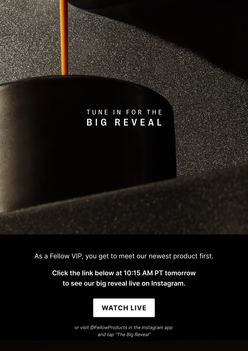 Tune in for the big reveal: as a Fellow VIP, you get to meet our newest product first. Click the link below at 10:15 AM PT tomorrow to see our big reveal on Instagram. Watch Live