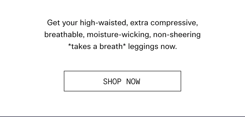 Get your high-waisted, extra compressive, breathable, moisture-wicking, non-sheering *takes a breath* leggings now.  |  SHOP NOW