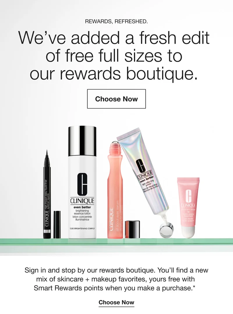 Rewards, refreshed. | We’ve added a fresh edit of free full sizes to our rewards boutique. | Choose Now  | Sign in and stop by our rewards boutique. You’ll find a new mix of skincare + makeup favorites, yours free with Smart Rewards points when you make a purchase.* | Choose Now