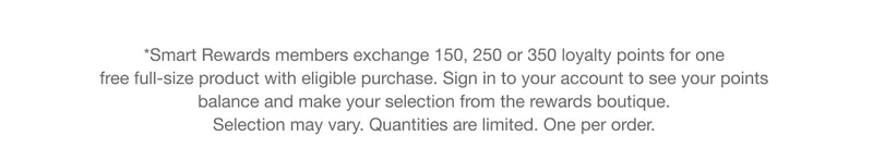 *Smart Rewards members exchange 150, 250 or 350 loyalty points for one free full-size product with eligible purchase. Sign in to your account to see your points balance and make your selection from the rewards boutique. Selection may vary. Quantities are limited. One per order.