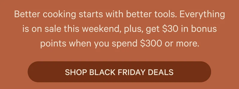 Better cooking starts with better tools. Everything is on sale this weekend, plus, get $30 in bonus points when you spend $300 or more.  SHOP BLACK FRIDAY DEALS