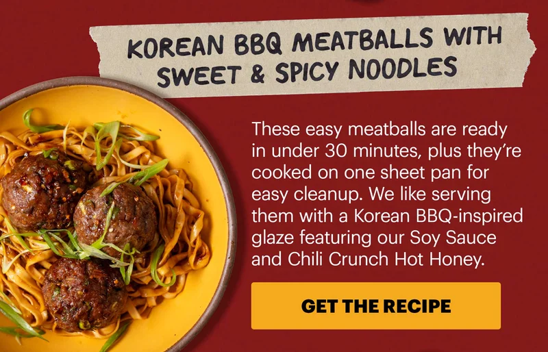Header: Korean BBQ Meatballs with Sweet & Spicy Noodles  Sub-header: These easy meatballs are ready in under 30 minutes, plus they’re cooked on one sheet pan for easy cleanup. We like serving them with a Korean BBQ-inspired glaze featuring our Soy Sauce and Chili Crunch Hot Honey.  CTA: GET THE RECIPE