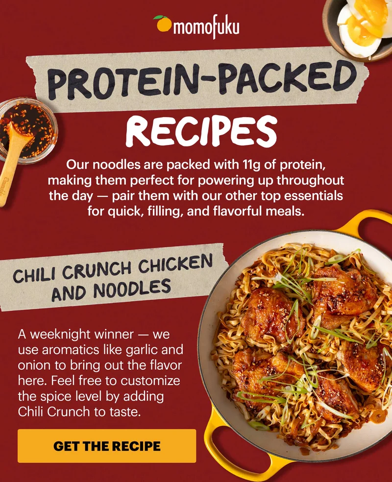 Header: PROTEIN-PACKED RECIPES  Sub-header: Our noodles are packed with 11g of protein, making them perfect for powering up throughout the day — pair them with our other top essentials for quick, filling, and flavorful meals.   Header: Chili Crunch Chicken and Noodles  Sub-header: A weeknight winner — we use aromatics like garlic and onion to bring out the flavor here. Feel free to customize the spice level by adding Chili Crunch to taste.  CTA: GET THE RECIPE