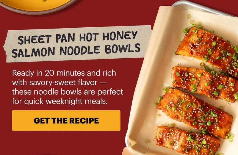 Header: Sheet Pan Hot Honey Salmon Noodle Bowls  Sub-header: Ready in 20 minutes and rich with savory-sweet flavor — these noodle bowls are perfect for quick weeknight meals.  CTA: GET THE RECIPE