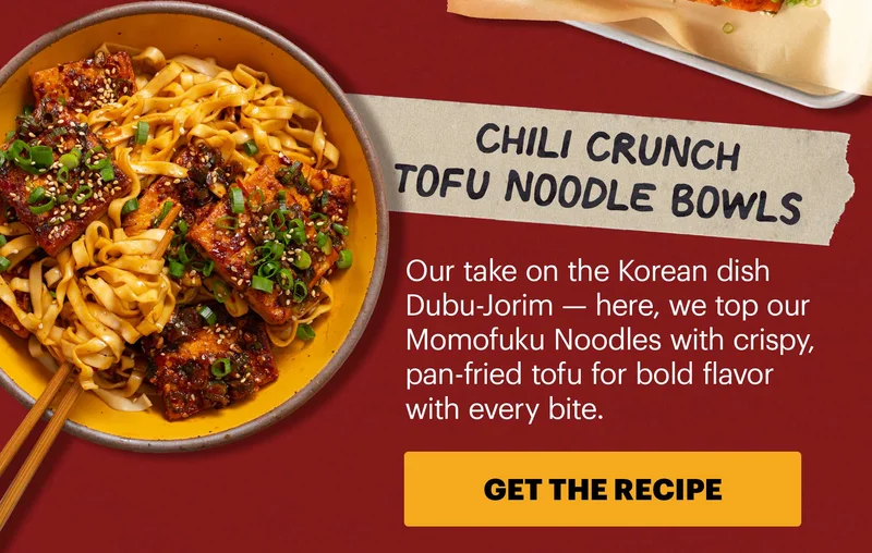 Header: Chili Crunch Tofu Noodle Bowls  Sub-header: Our take on the Korean dish Dubu-Jorim — here, we top our Momofuku Noodles with crispy, pan-fried tofu for bold flavor with every bite.  CTA: GET THE RECIPE