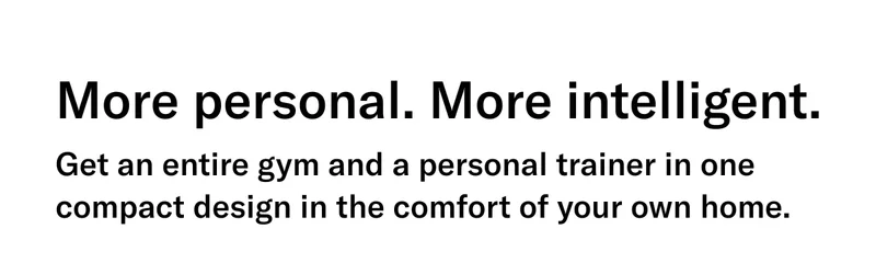 More personal. More intelligent. Get an entire gym and a personal trainer in one compact design in the comfort of your own home.