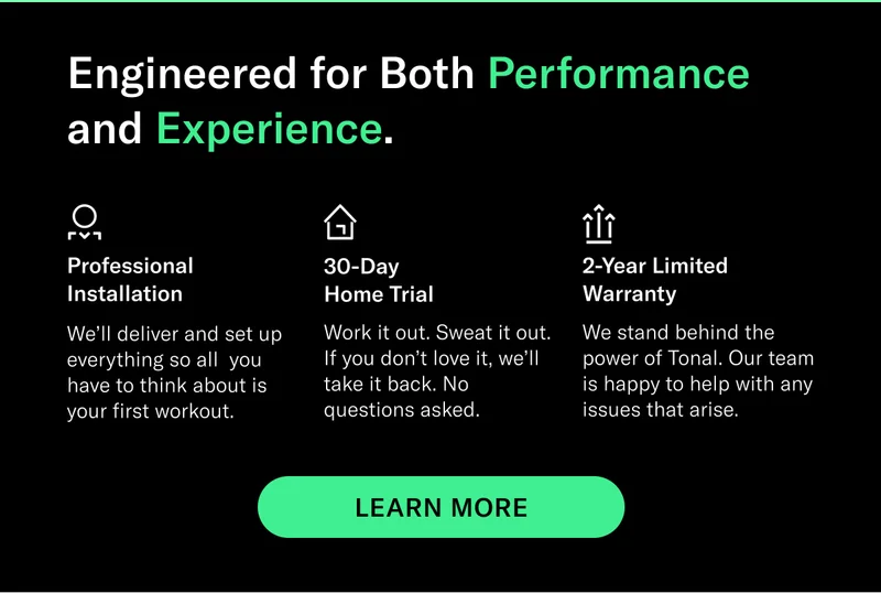 Engineered for Both Performance and Experience. Professional Installation We’ll deliver and set up everything so all  you have to think about is your first workout. 30-Day Home Trial Work it out. Sweat it out. If you don’t love it, we’ll take it back. No questions asked. 2-Year Limited Warranty We stand behind the power of Tonal. Our team is happy to help with any issues that arise. CTA EXPLORE TONAL