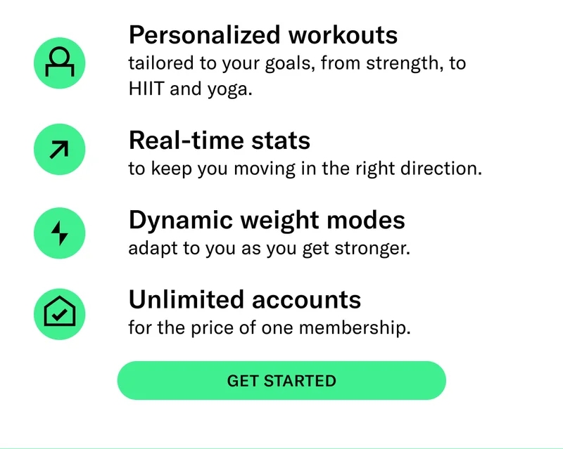 Personalized workouts  tailored to your goals, from strength, to HIIT and yoga. Real-time stats  to keep you moving in the right direction. Dynamic weight modes  adapt to you as you get stronger.&nbsp; Unlimited accounts  for the price of one membership.&nbsp;CTA: GET STARTED