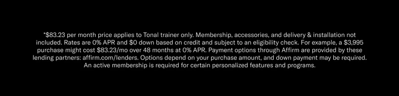 *$83.23 per month price applies to Tonal trainer only. Membership, accessories, and delivery & installation not included. Rates are 0% APR and $0 down based on credit and subject to an eligibility check. For example, a $3,995 purchase might cost $83.23/mo over 48 months at 0% APR. Payment options through Affirm are provided by these lending partners: affirm.com/lenders. Options depend on your purchase amount, and down payment may be required. An active membership is required for certain personalized features and programs.
