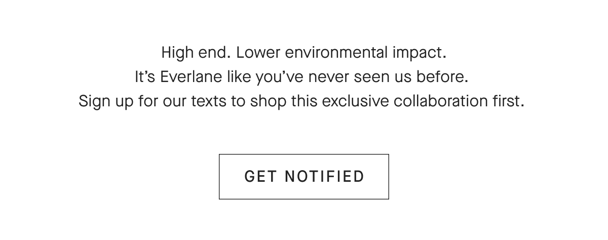 High end. Lower environmental impact. It's Everlane like you've never seen us before. Sign up for our texts to shop this exclusive collaboration first. [GET NOTIFIED]