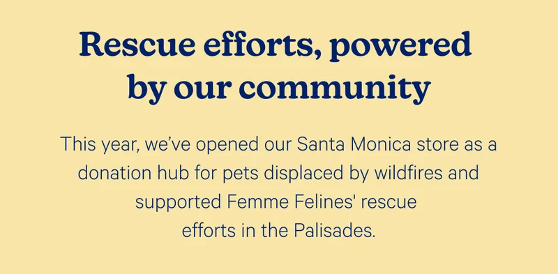 Rescue efforts, powered by our community; This year, we've opened our Santa Monica store as a donation hub for pets displaced by wildfires and supported Femme Felines' rescue efforts in the Palisades.