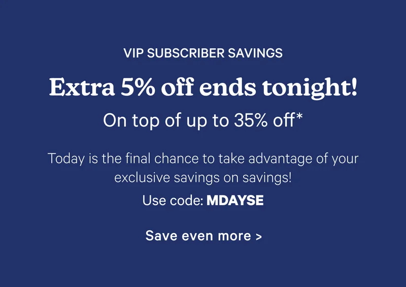 VIP Subscriber Savings; Extra 5% off ends tonight! On top of up to 30% off*; Today is the final chance to take advantage of your exclusive savings on savings! Use code: MDAYSE