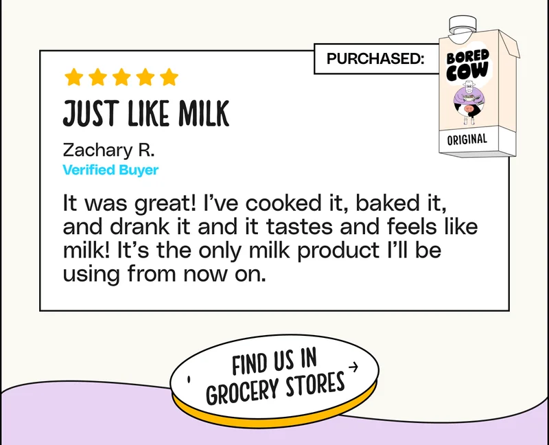 "Just like milk It was great! I’ve cooked it, baked it, and drank it and it tastes and feels like milk! It’s the only milk product I’ll be using from now on." - Zachary R. Verified Buyer. Find us in grocery stores
