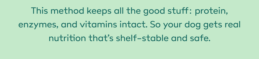 This method keeps all the good stuff: protein, enzymes, and vitamins intact. So your dog gets real nutrition that’s shelf-stable and safe.