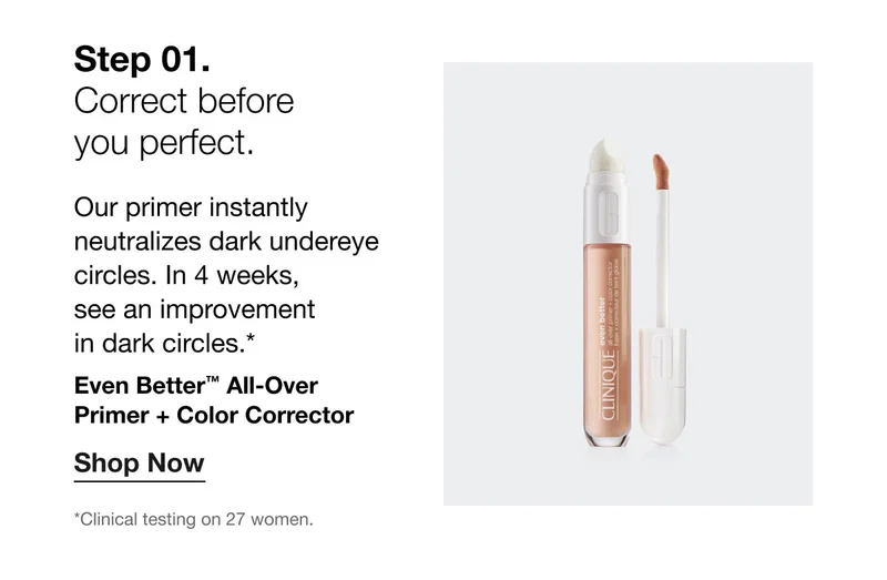 Step 01. | Correct before  you perfect. | Our primer instantly neutralizes dark undereye circles. In 4 weeks,  see an improvement  in dark circles.* Even Better™ All-Over  Primer + Color Corrector | Shop Now | *Clinical testing on 27 women.