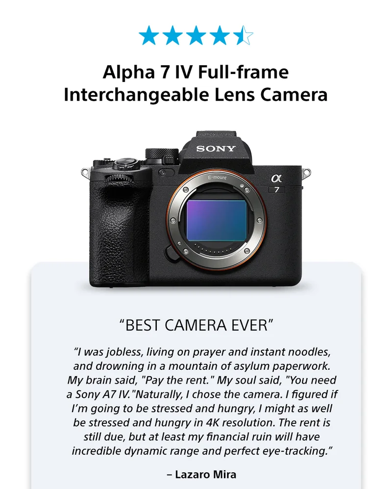 Alpha 7 IV Full-frame Interchangeable Lens Camera | “Best Camera Ever” | “I was jobless, living on prayer and instant noodles, and drowning in a mountain of asylum paperwork. My brain said, “Pay the rent.” My soul said, “You need a Sony A7 IV.”“​Naturally, I chose the camera. I figured if I’m going to be stressed and hungry, I might as well be stressed and hungry in 4K resolution. The rent is still due, but at least my financial ruin will have incredible dynamic range and perfect eye-tracking.” – Lazaro Mira