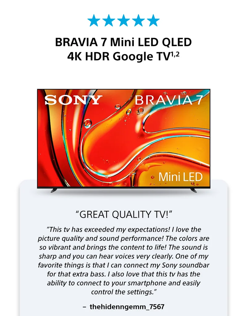 BRAVIA 7 Mini LED QLED 4K HDR Google TV1,2 | “Great Quality TV!” | “This tv has exceeded my expectations! I love the picture quality and sound performance! The colors are so vibrant and brings the content to life! The sound is sharp and you can hear voices very clearly. One of my favorite things is that I can connect my Sony soundbar for that extra bass. I also love that this tv has the ability to connect to your smartphone and easily control the settings.” –  thehidenngemm_7567