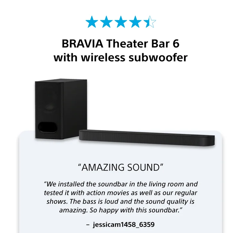 BRAVIA Theater Bar 6 with wireless subwoofer | “Amazing Sound” | “We installed the soundbar in the living room and tested it with action movies as well as our regular shows. The bass is loud and the sound quality is amazing. So happy with this soundbar.”–  jessicam1458_6359