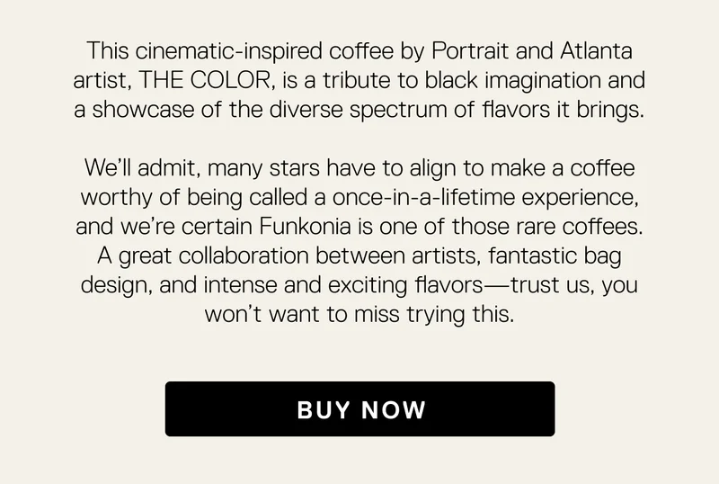 This cinematic-inspired coffee by Portrait and Atlanta artist, THE COLOR, is a tribute to black imagination and a showcase of the diverse spectrum of flavors it brings.  We’ll admit, many stars have to align to make a coffee worthy of being called a once-in-a-lifetime experience, and we’re certain Funkonia is one of those rare coffees. A great collaboration between artists, fantastic bag design, and intense and exciting flavors—trust us, you won’t want to miss trying this. Buy Now