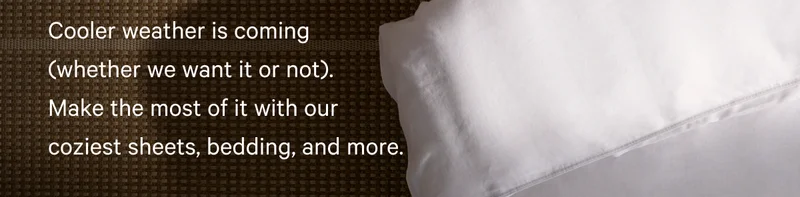 Cooler weather is coming (whether we want it or not). Make the most of it with our coziest sheets, bedding, and more.