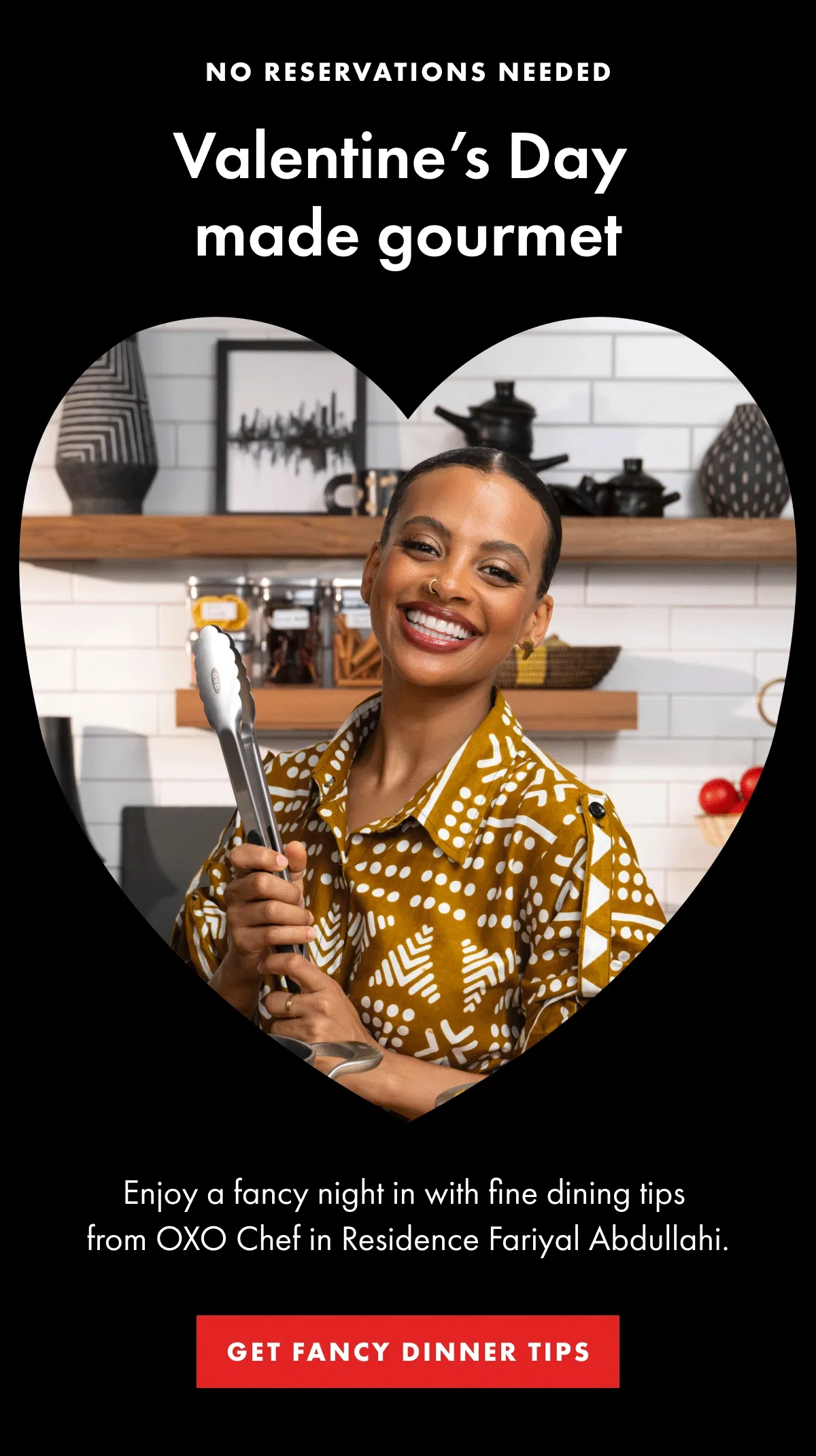 NO RESERVATIONS NEEDED Valentine’s Day  made gourmet. Enjoy a fancy night in with fine dining tips  from OXO Chef in Residence Fariyal Abdullahi. | GET FANCY DINNER TIPS