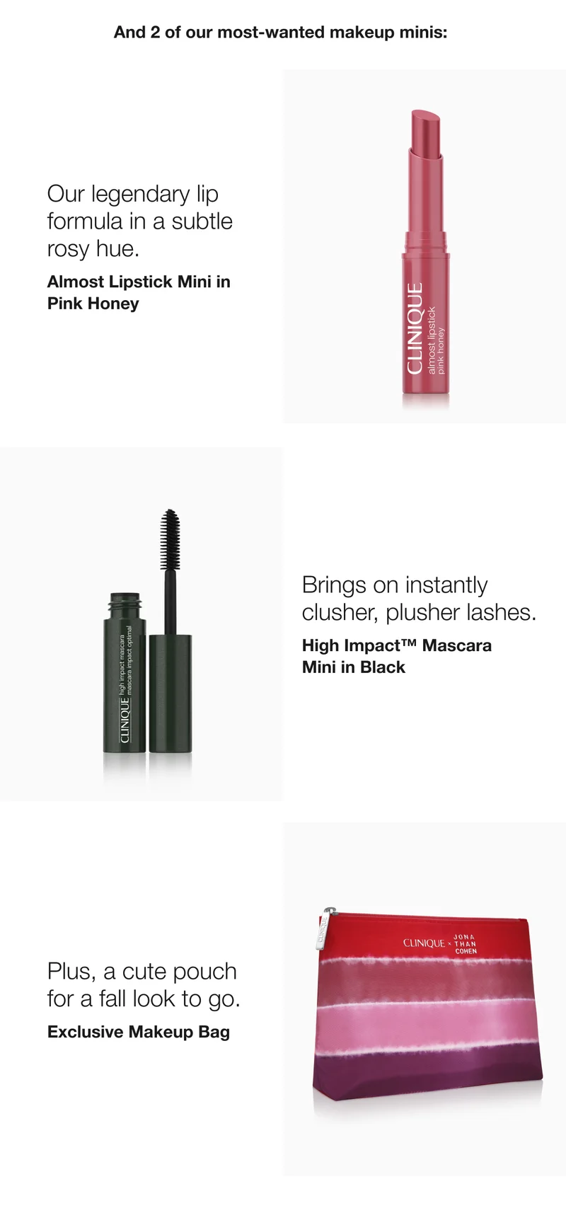And 2 of our most-wanted makeup minis:  | Our legendary lip formula in a subtle rosy hue.  | Almost Lipstick Mini in Pink Honey  | Brings on instantly  clusher, plusher lashes.  | High Impact™ Mascara Mini | Plus, a cute pouch for a fall look to go. | Exclusive Makeup Bag