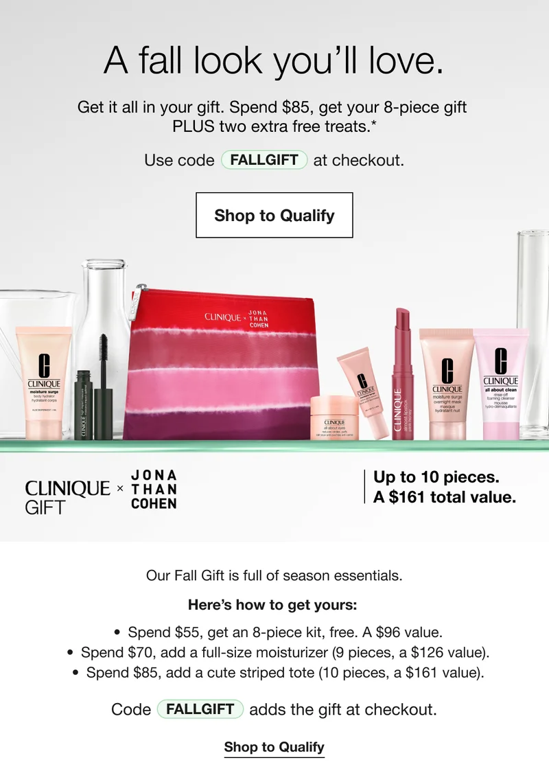 A fall look you’ll love. | Get it all in your gift. Spend $85, get your 8-piece gift  PLUS two extra free treats.* | Use code discount code at checkout. | Shop to Qualify | Up to 10 pieces. A $161 total value. | CLINIQUE GIFT | JONA THAN COHEN | Our Fall Gift is full of season essentials. | Here’s how to get yours: | Spend $55, get an 8-piece kit, free. A $96 value. | Spend $70, add a full-size moisturizer (9 pieces, a $126 value). | Spend $85, add a cute striped tote (10 pieces, a $161 value). | Code discount code adds the gift at checkout. | Shop to Qualify
