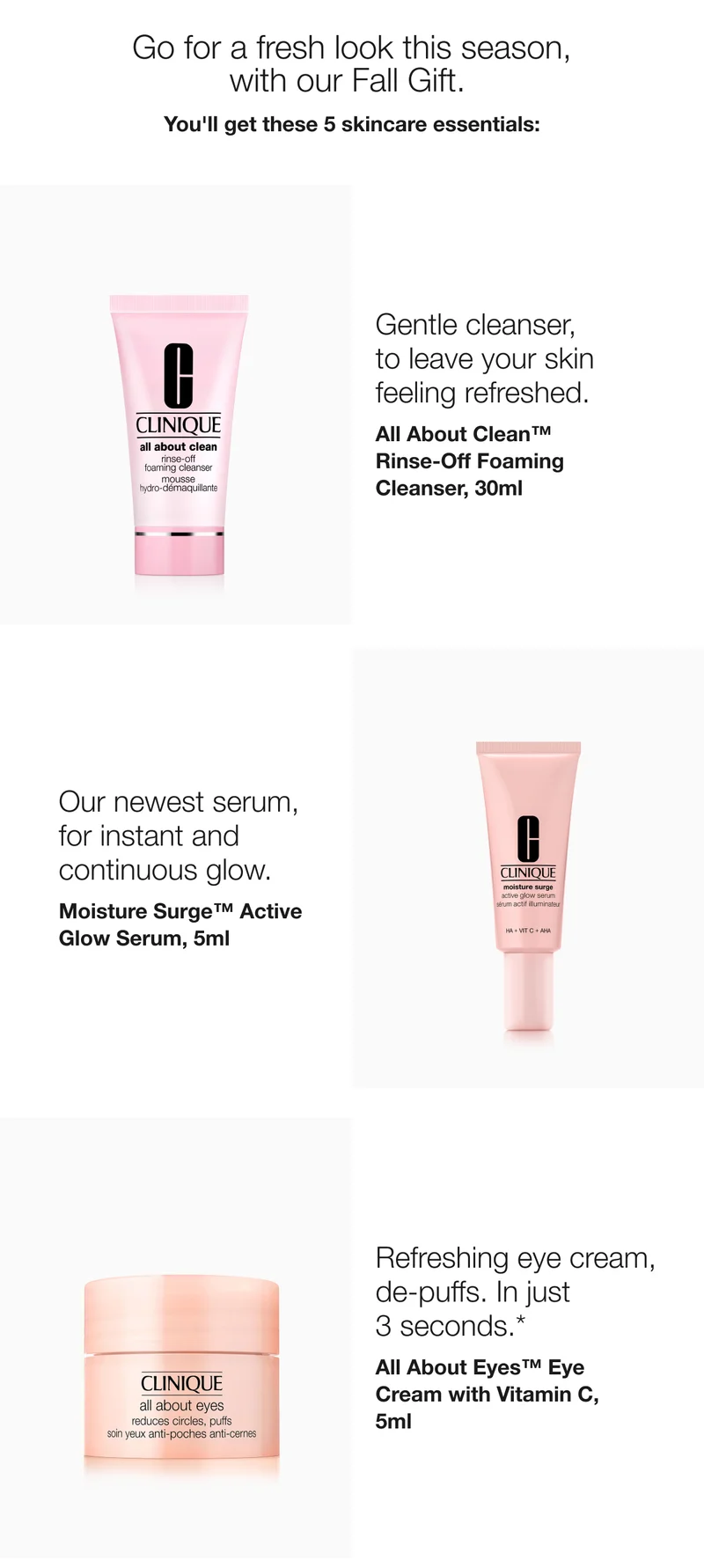Go for a fresh look this season,  with our Fall Gift. | You’ll get these 5 skincare essentials: | Gentle cleanser,  to leave your skin  feeling refreshed. | All About Clean™  Rinse-Off Foaming Cleanser, 30ml  | Our newest serum, for instant and continuous glow.  | Moisture Surge™ Active Glow Serum, 5ml | Pick Now | Refreshing eye cream,  de-puffs. In just  3 seconds.*  | All About Eyes™ Eye Cream with Vitamin C, 5ml