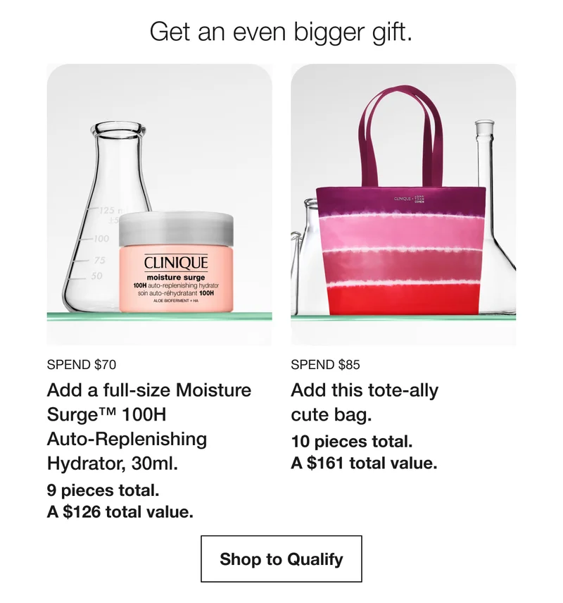 Get an even bigger gift. | Spend $70 | Add a full-size Moisture Surge™ 100H  Auto-Replenishing Hydrator, 30ml. | 9 pieces total.  A $126 total value. | Spend $85 | Add this tote-ally  cute bag.  | 10 pieces total. A $161 total value. | Shop to Qualify