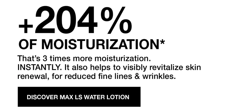 +204 PERCENT OF MOISTURIZATION* | That's 3 times more moisturization. INSTANTLY. It also helps to visibly revitalize skin renewal, for reduced fine lines & wrinkles. | DISCOVER MAX LS WATER LOTION