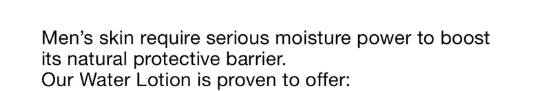Men's skin require serious moisture power to boost its natural protective barrier. Our Water Lotion is proven to offer: