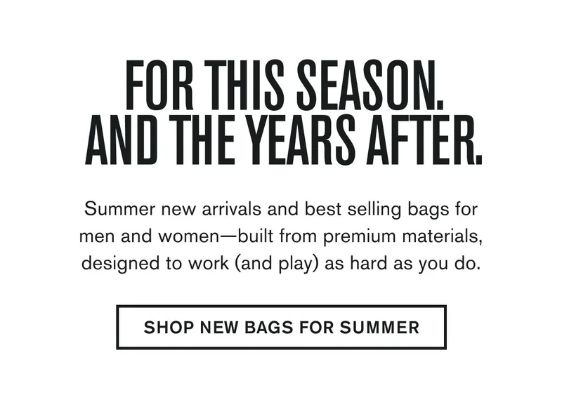 FOR THIS SEASON, AND THE YEARS AFTER. | Summer new arrivals and best selling bags for men and women—built from premium materials, designed to work (and play) as hard as you do. | SHOP NEW BAGS FOR SUMMER