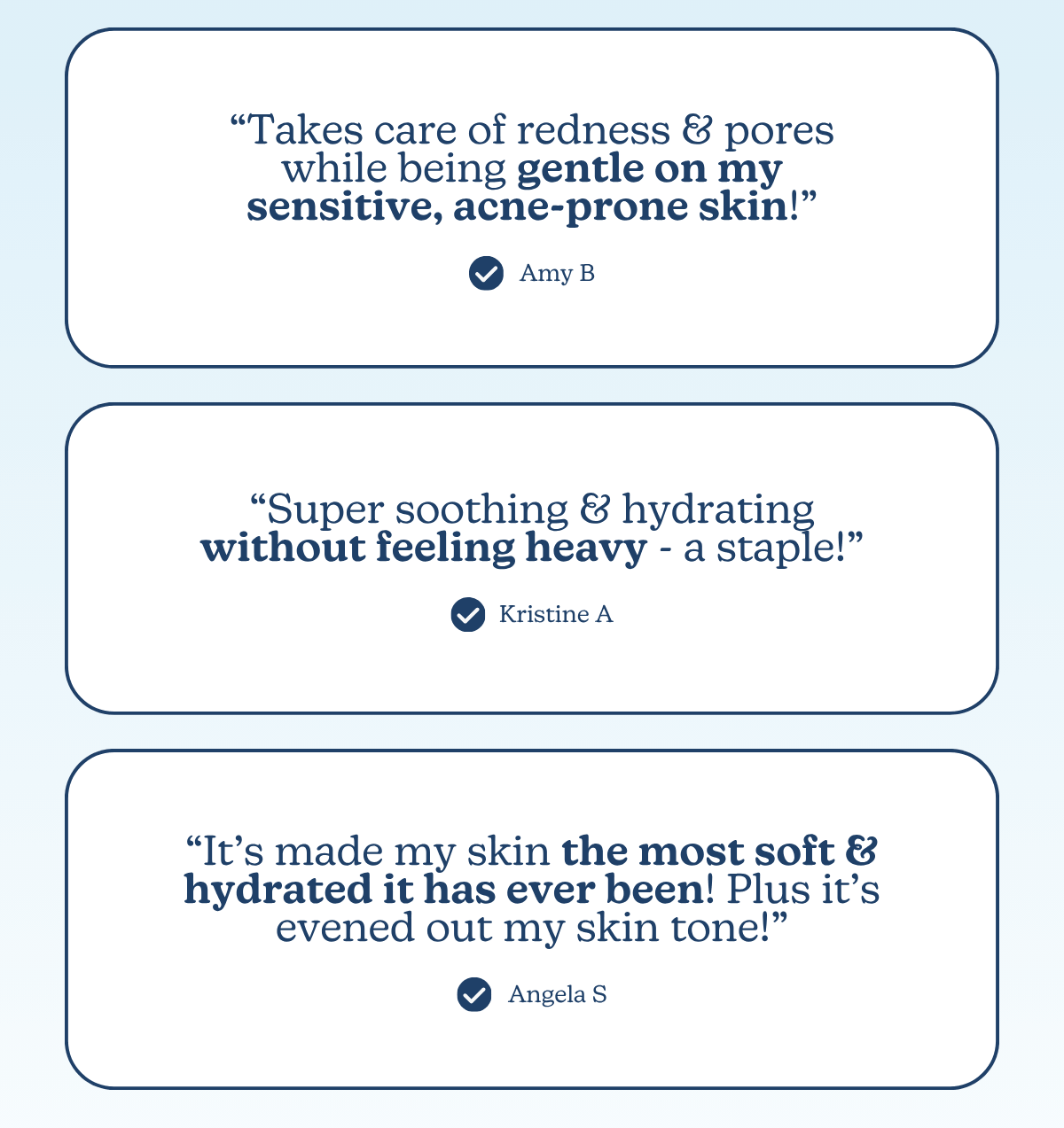 “Takes care of redness & pores while being gentle on my sensitive, acne-prone skin!”  -Amy B |   “Super soothing & hydrating without feeling heavy - a staple!” - Kristine A |  “It’s made my skin the most soft & hydrated it has ever been! Plus it’s evened out my skin tone!” - Angela S