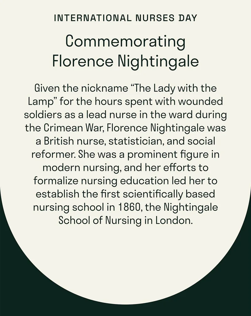 Commemorating Florence Nightingale. Given the nickname “The Lady with the Lamp” for the hours spent with wounded soldiers as a lead nurse in the ward during the Crimean War, Florence Nightingale was a British nurse, statistician, and social reformer. She was a prominent figure in modern nursing, and her efforts to formalize nursing education led her to establish the first scientifically based nursing school in 1860, the Nightingale School of Nursing in London.