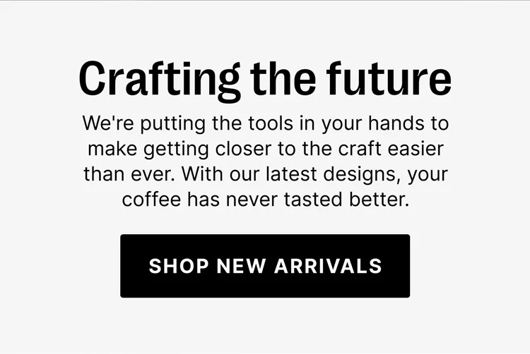 Crafting the future: we're putting the tools in your hands to make getting closer to the craft easier than ever. With our latest designs, your coffee has never tasted better. Shop new arrivals.