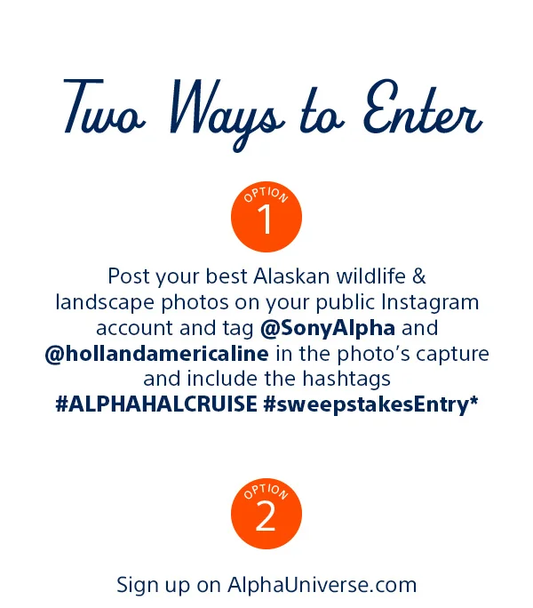Two Ways to Enter | Option 1 Post your best Alaskan wildlife & landscape photos on your public Instagram account and Tag @SonyAlpha and @hollandamericaline in the photo's capture and include the hashtags #ALPHAHALCRUISE #sweepstakesEntry* Option 2 Sign up on AlphaUniverse.com