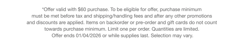 *Offer valid with $60 purchase. To be eligible for offer, purchase minimum must be met before tax and shipping/handling fees and after any other promotions and discounts are applied. Items on backorder or pre-order and gift cards do not count towards purchase minimum. Limit one per order. Quantities are limited. Offer ends 01/04/2026 or while supplies last. Selection may vary.