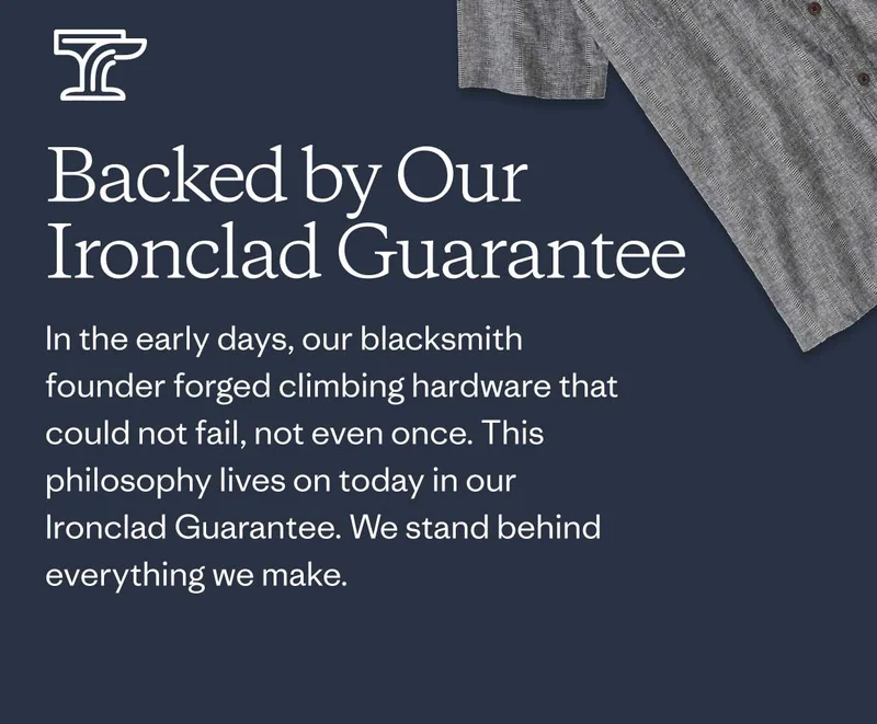 Backed by Our Ironclad Guarantee In the early days, our blacksmith founder forged climbing hardware that could not fail, not even once. This philosophy lives on today in our Ironclad Guarantee. We stand behind everything we make.